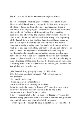 Major: Master of Art in Translation English/Arabic
Thesis statement about my goal to attend translation major
Since my childhood was originated in the intimate atmosphere
of a family based on love of science and reading. Since my
childhood I loved playing in the library of the house where the
bind books of English in all its details so I love surfing
Securities and observing the English letters which I hope you
read it and I know the address and what to say. The beginning
of the launch to join the English Department through reading
novels in English literature and translations of the Arabic
language was the window core that made me I cannot wait to
read more and see the history and culture of English literature is
here realized the importance of translation amounting in
intellectual and cultural communication among peoples. And
how human civilization is connected with some benefit from
every civilization which preceded and translation are the key to
take advantage of this, it is through the translation of the nation
is looking forward to civilization and knowledge of science and
knowledge and the other arts.
(The Second Body paragraph) my Qualifications
Why I choose a certain University? (Evidence, support)
For example:
· Reputable university
· Strong program in translation
· It is my life dream to study at the USA
I plan to study the master’s degree of Translation then in the
future I’ll return to my home country to be one of the
instructors at the Saudi’s universities
It is very meaningful to have a master’s degree in Translation
because being graduated from American’s universities gives me
more social status and obtain high job prospects
I will be proud of myself to have a master’s degree and to tell
 