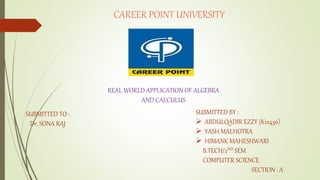 CAREER POINT UNIVERSITY
SUBMITTED TO :
Dr. SONA RAJ
SUBMITTED BY :
 ABDULQADIR EZZY (K12430)
 YASH MALHOTRA
 HIMANK MAHESHWARI
B.TECH/2ND SEM
COMPUTER SCIENCE
SECTION : A
REAL WORLD APPLICATION OF ALGEBRA
AND CALCULUS
 