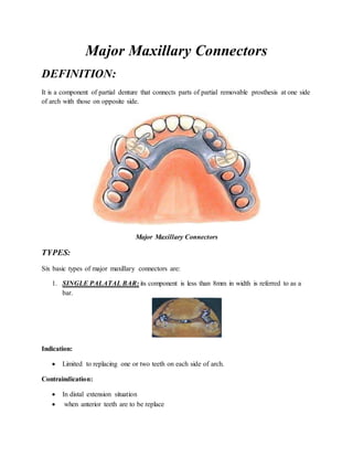Major Maxillary Connectors
DEFINITION:
It is a component of partial denture that connects parts of partial removable prosthesis at one side
of arch with those on opposite side.
Major Maxillary Connectors
TYPES:
Six basic types of major maxillary connectors are:
1. SINGLE PALATAL BAR: its component is less than 8mm in width is referred to as a
bar.
Indication:
 Limited to replacing one or two teeth on each side of arch.
Contraindication:
 In distal extension situation
 when anterior teeth are to be replace
 