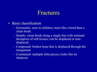 Fractures
• Basic classification
– Greenstick- seen in children; more like a bend than a
clean break
– Simple- clean break along a single line with minimal
disruption of soft tissues; can be displaced or non-
displaced.
– Compound- broken bone that is displaced through the
integument
– Cominuted- multiple little pieces; looks like its
shatteren
 