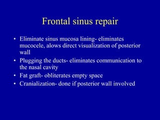 Frontal sinus repair
• Eliminate sinus mucosa lining- eliminates
mucocele, alows direct visualization of posterior
wall
• Plugging the ducts- eliminates communication to
the nasal cavity
• Fat graft- obliterates empty space
• Cranialization- done if posterior wall involved
 