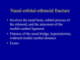 Nasal-orbital-ethmoid fracture
• Involves the nasal bone, orbital process of
the ethmoid, and the attacment of the
medial canthal ligament.
• Flatness of the nasal bridge, hypertelorism,
widened medial canthal distance
• Exam-
 