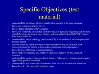 Specific Objectives (test
material)
• understand the importance of always performing an exam in the same sequence
• know how to examine cranial nerves
• know what an aferrent pupilary defect is
• know how to identify a Lefort I,II, or III fracture, a zygoma and zygomatic arch fracture,
orbital floor fracture, frontal sinus fracture, and naso-orbital-ethmoidal (NOE) fracture
from a physical exam
• understand the role of radiology (particularly CT) in the evaluation and management of
midface trauma
• define Lefort I, II, and III fractures and understand how they differ from Lefort
osteotomies (may be helpful to look up the osteotomies from other lectures)
• know the areas of fracture in zygoma fractures
• know what NOE fractures are, and know what nasal fractures are and timing of
treatment
• understand the basics of managing facial fractures (when surgery is appropriate, surgical
approaches, goals of treatment)
• understand the importance of evaluation the facial nerve in pre-auricular lacerations
• know the order of treatment in laceration repair
 