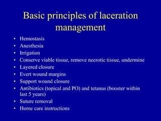 Basic principles of laceration
management
• Hemostasis
• Anesthesia
• Irrigation
• Conserve viable tissue, remove necrotic tissue, undermine
• Layered closure
• Evert wound margins
• Support wound closure
• Antibiotics (topical and PO) and tetanus (booster within
last 5 years)
• Suture removal
• Home care instructions
 