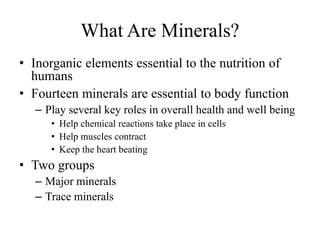 What Are Minerals?
• Inorganic elements essential to the nutrition of
humans
• Fourteen minerals are essential to body function
– Play several key roles in overall health and well being
• Help chemical reactions take place in cells
• Help muscles contract
• Keep the heart beating
• Two groups
– Major minerals
– Trace minerals
 