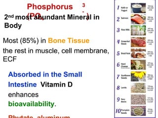 3
-
Phosphorus
(PO4 )
2nd most abundant Mineral in
Body
Most (85%) in Bone Tissue
the rest in muscle, cell membrane,
ECF
Absorbed in the Small
Intestine Vitamin D
enhances
bioavailability.
 