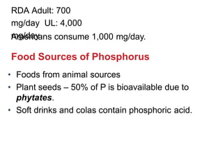 RDA Adult: 700
mg/day UL: 4,000
mg/day
Americans consume 1,000 mg/day.
Food Sources of Phosphorus
• Foods from animal sources
• Plant seeds – 50% of P is bioavailable due to
phytates.
• Soft drinks and colas contain phosphoric acid.
 