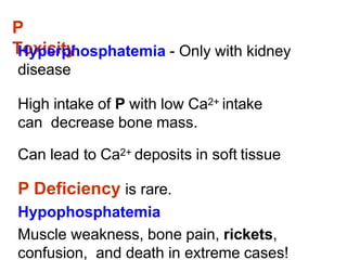 P
Toxicity
Hyperphosphatemia - Only with kidney
disease
High intake of P with low Ca2+ intake
can decrease bone mass.
Can lead to Ca2+ deposits in soft tissue
P Deficiency is rare.
Hypophosphatemia
Muscle weakness, bone pain, rickets,
confusion, and death in extreme cases!
 