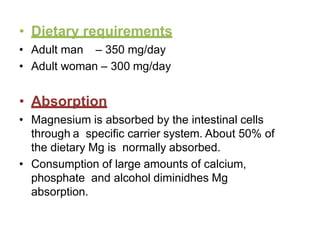 • Dietary requirements
• Adult man – 350 mg/day
• Adult woman – 300 mg/day
• Absorption
• Magnesium is absorbed by the intestinal cells
through a specific carrier system. About 50% of
the dietary Mg is normally absorbed.
• Consumption of large amounts of calcium,
phosphate and alcohol diminidhes Mg
absorption.
 