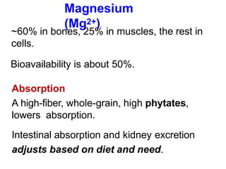 Magnesium
(Mg2+)
~60% in bones, 25% in muscles, the rest in
cells.
Bioavailability is about 50%.
Absorption
A high-fiber, whole-grain, high phytates,
lowers absorption.
Intestinal absorption and kidney excretion
adjusts based on diet and need.
 