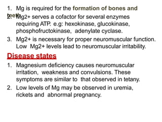 1. Mg is required for the formation of bones and
teeth.
2. Mg2+ serves a cofactor for several enzymes
requiring ATP. e.g: hexokinase, glucokinase,
phosphofructokinase, adenylate cyclase.
3. Mg2+ is necessary for proper neuromuscular function.
Low Mg2+ levels lead to neuromuscular irritability.
Disease states
1. Magnesium deficiency causes neuromuscular
irritation, weakness and convulsions. These
symptoms are similar to that observed in tetany.
2. Low levels of Mg may be observed in uremia,
rickets and abnormal pregnancy.
 