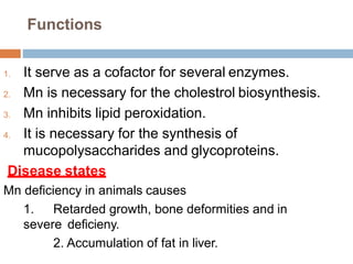 Functions
1. It serve as a cofactor for several enzymes.
2. Mn is necessary for the cholestrol biosynthesis.
3. Mn inhibits lipid peroxidation.
4. It is necessary for the synthesis of
mucopolysaccharides and glycoproteins.
Disease states
Mn deficiency in animals causes
1. Retarded growth, bone deformities and in
severe deficieny.
2. Accumulation of fat in liver.
 