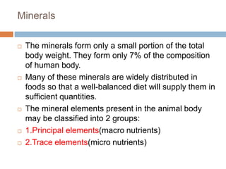 Minerals
 The minerals form only a small portion of the total
body weight. They form only 7% of the composition
of human body.
 Many of these minerals are widely distributed in
foods so that a well-balanced diet will supply them in
sufficient quantities.
 The mineral elements present in the animal body
may be classified into 2 groups:
 1.Principal elements(macro nutrients)
 2.Trace elements(micro nutrients)
 