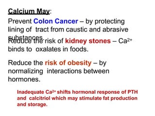 Calcium May:
Prevent Colon Cancer – by protecting
lining of tract from caustic and abrasive
substances.
Reduce the risk of kidney stones – Ca2+
binds to oxalates in foods.
Reduce the risk of obesity – by
normalizing interactions between
hormones.
Inadequate Ca2+ shifts hormonal response of PTH
and calcitriol which may stimulate fat production
and storage.
 