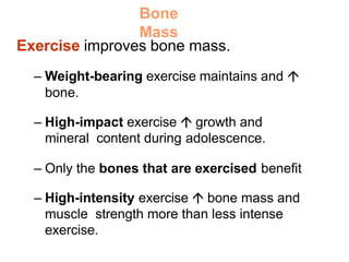 Bone
Mass
Exercise improves bone mass.
– Weight-bearing exercise maintains and 
bone.
– High-impact exercise  growth and
mineral content during adolescence.
– Only the bones that are exercised benefit
– High-intensity exercise  bone mass and
muscle strength more than less intense
exercise.
 