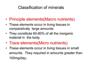 Classification of minerals
• Principle elements(Macro nutrients)
• These elements occur in living tissues in
comparatively large amounts.
• They constitute 60-80% of all the inorganic
material in the body.
• Trace elements(Micro nutrients)
• These elements occur in living tissues in small
amounts. They required in amounts greater than
100mg/day.
 