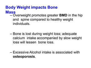 Body Weight impacts Bone
Mass
– Overweight promotes greater BMD in the hip
and spine compared to healthy weight
individuals.
– Bone is lost during weight loss; adequate
calcium intake accompanied by slow weight
loss will lessen bone loss.
– Excessive Alcohol intake is associated with
osteoporosis.
 