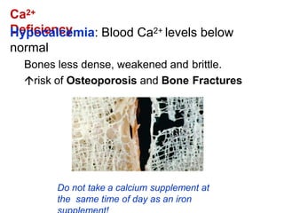 Ca2+
Deficiency
Hypocalcemia: Blood Ca2+ levels below
normal
Bones less dense, weakened and brittle.
risk of Osteoporosis and Bone Fractures
Do not take a calcium supplement at
the same time of day as an iron
 