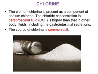 CHLORINE
• The element chlorine is present as a component of
sodium chloride. The chloride concentration in
cerebrospinal fluid (CSF) is higher than that in other
body fluids, including the gastrointestinal secretions.
• The source of chlorine is common salt.
 