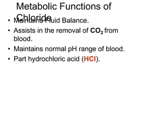 Metabolic Functions of
Chloride
• Maintains Fluid Balance.
• Assists in the removal of CO2 from
blood.
• Maintains normal pH range of blood.
• Part hydrochloric acid (HCl).
 