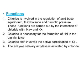 • Functions
1. Chloride is involved in the regulation of acid-base
equilibrium, fluid balance and osmotic pressure.
These functions are carried out by the interaction of
chloride with Na+ and K+.
2. Chloride is necessary for the formation of Hcl in the
gastric juice.
3. Chloride shift involves the active participation of Cl-.
4. The enzyme salivary amylase is activated by chloride.
 