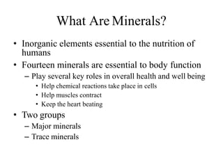 What Are Minerals?
• Inorganic elements essential to the nutrition of
humans
• Fourteen minerals are essential to body function
– Play several key roles in overall health and well being
• Help chemical reactions take place in cells
• Help muscles contract
• Keep the heart beating
• Two groups
– Major minerals
– Trace minerals
 