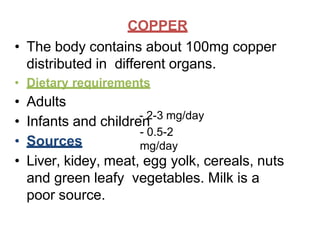 COPPER
- 2-3 mg/day
- 0.5-2
mg/day
• The body contains about 100mg copper
distributed in different organs.
• Dietary requirements
• Adults
• Infants and children
• Sources
• Liver, kidey, meat, egg yolk, cereals, nuts
and green leafy vegetables. Milk is a
poor source.
 