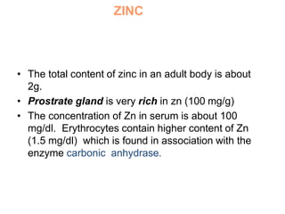 ZINC
• The total content of zinc in an adult body is about
2g.
• Prostrate gland is very rich in zn (100 mg/g)
• The concentration of Zn in serum is about 100
mg/dl. Erythrocytes contain higher content of Zn
(1.5 mg/dl) which is found in association with the
enzyme carbonic anhydrase.
 