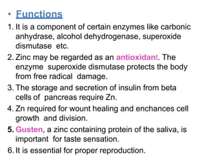 • Functions
1. It is a component of certain enzymes like carbonic
anhydrase, alcohol dehydrogenase, superoxide
dismutase etc.
2. Zinc may be regarded as an antioxidant. The
enzyme superoxide dismutase protects the body
from free radical damage.
3. The storage and secretion of insulin from beta
cells of pancreas require Zn.
4. Zn required for wount healing and enchances cell
growth and division.
5. Gusten, a zinc containing protein of the saliva, is
important for taste sensation.
6. It is essential for proper reproduction.
 
