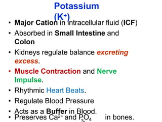 Potassium
(K+)
• Major Cation in intracellular fluid (ICF)
• Absorbed in Small Intestine and
Colon
• Kidneys regulate balance excreting
excess.
• Muscle Contraction and Nerve
Impulse.
• Rhythmic Heart Beats.
• Regulate Blood Pressure
• Acts as a Buffer in Blood.
• Preserves Ca2+ and PO4 in bones.
 