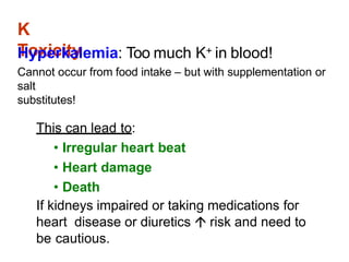 K
Toxicity
Hyperkalemia: Too much K+ in blood!
Cannot occur from food intake – but with supplementation or
salt
substitutes!
This can lead to:
• Irregular heart beat
• Heart damage
• Death
If kidneys impaired or taking medications for
heart disease or diuretics  risk and need to
be cautious.
 