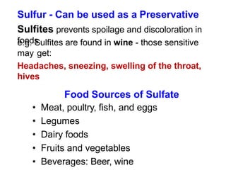 Sulfur - Can be used as a Preservative
Sulfites prevents spoilage and discoloration in
foods
e.g. Sulfites are found in wine - those sensitive
may get:
Headaches, sneezing, swelling of the throat,
hives
Food Sources of Sulfate
• Meat, poultry, fish, and eggs
• Legumes
• Dairy foods
• Fruits and vegetables
• Beverages: Beer, wine
 