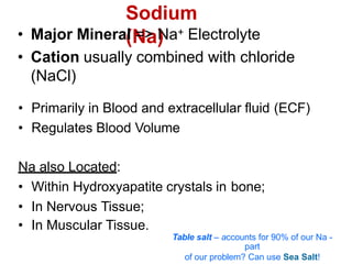 Sodium
(Na)
• Major Mineral => Na+ Electrolyte
• Cation usually combined with chloride
(NaCl)
• Primarily in Blood and extracellular fluid (ECF)
• Regulates Blood Volume
Na also Located:
• Within Hydroxyapatite crystals in bone;
• In Nervous Tissue;
• In Muscular Tissue.
Table salt – accounts for 90% of our Na -
part
of our problem? Can use Sea Salt!
 