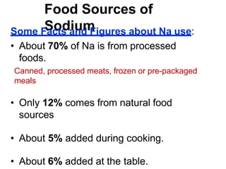 Food Sources of
Sodium
Some Facts and Figures about Na use:
• About 70% of Na is from processed
foods.
Canned, processed meats, frozen or pre-packaged
meals
• Only 12% comes from natural food
sources
• About 5% added during cooking.
• About 6% added at the table.
 