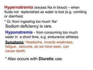 Hypernatremia (excess Na in blood) – when
fluids not replenished as water is lost (e.g. vomiting
or diarrhea)
* Or, from ingesting too much Na+
Sodium deficiency is rare.
Hyponatremia - from consuming too much
water in a short time, e.g. endurance athletes.
Symptoms: Headache, muscle weakness,
fatigue, seizures, as we have seen, can
cause death.
* Also occurs with Diuretic use.
 