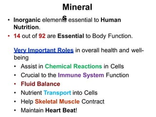 Mineral
s
• Inorganic elements essential to Human
Nutrition.
• 14 out of 92 are Essential to Body Function.
Very Important Roles in overall health and well-
being
• Assist in Chemical Reactions in Cells
• Crucial to the Immune System Function
• Fluid Balance
• Nutrient Transport into Cells
• Help Skeletal Muscle Contract
• Maintain Heart Beat!
 