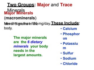 Two Groups: Major and Trace
Minerals
Major Minerals
(macrominerals)
Need more than 100 mg/day.
Min of 5 grams in the
body.
These Include:
• Calcium
• Phosphor
us
• Potassiu
m
• Sulfur
• Sodium
• Chloride
The major minerals
are the 6 dietary
minerals your body
needs in the
largest amounts.
 