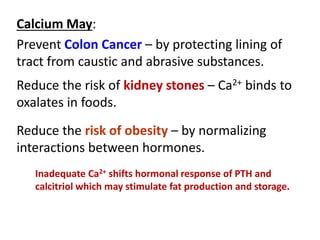Calcium May:
Prevent Colon Cancer – by protecting lining of
tract from caustic and abrasive substances.
Inadequate Ca2+ shifts hormonal response of PTH and
calcitriol which may stimulate fat production and storage.
Reduce the risk of kidney stones – Ca2+ binds to
oxalates in foods.
Reduce the risk of obesity – by normalizing
interactions between hormones.
 