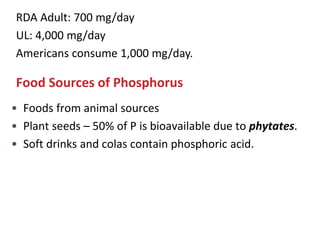RDA Adult: 700 mg/day
UL: 4,000 mg/day
Americans consume 1,000 mg/day.
Food Sources of Phosphorus
• Foods from animal sources
• Plant seeds – 50% of P is bioavailable due to phytates.
• Soft drinks and colas contain phosphoric acid.
 