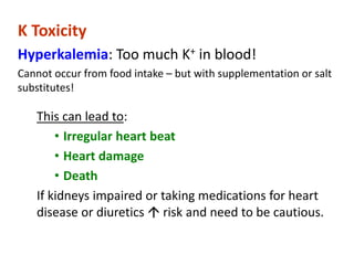 K Toxicity
Hyperkalemia: Too much K+ in blood!
Cannot occur from food intake – but with supplementation or salt
substitutes!
This can lead to:
• Irregular heart beat
• Heart damage
• Death
If kidneys impaired or taking medications for heart
disease or diuretics  risk and need to be cautious.
 