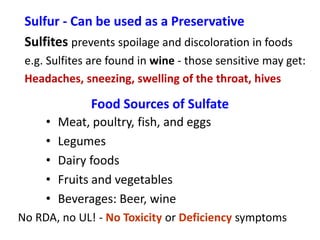 Sulfur - Can be used as a Preservative
Sulfites prevents spoilage and discoloration in foods
e.g. Sulfites are found in wine - those sensitive may get:
Headaches, sneezing, swelling of the throat, hives
Food Sources of Sulfate
• Meat, poultry, fish, and eggs
• Legumes
• Dairy foods
• Fruits and vegetables
• Beverages: Beer, wine
No RDA, no UL! - No Toxicity or Deficiency symptoms
 