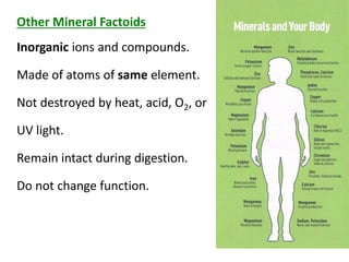 Magnesium
Iron
Zinc
Copper
Iodide
Selenium
Chromium
Manganese
Molybdenum
Other Mineral Factoids
Inorganic ions and compounds.
Made of atoms of same element.
Not destroyed by heat, acid, O2, or
UV light.
Remain intact during digestion.
Do not change function.
 