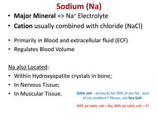 Sodium (Na)
• Major Mineral => Na+ Electrolyte
• Cation usually combined with chloride (NaCl)
• Primarily in Blood and extracellular fluid (ECF)
• Regulates Blood Volume
Na also Located:
• Within Hydroxyapatite crystals in bone;
• In Nervous Tissue;
• In Muscular Tissue. Table salt – accounts for 90% of our Na - part
of our problem? Please, use Sea Salt!
40% wt table salt = Na; 60% wt table salt = Cl
 