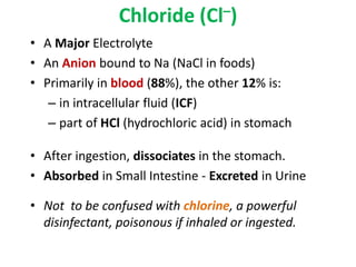 Chloride (Cl–)
• A Major Electrolyte
• An Anion bound to Na (NaCl in foods)
• Primarily in blood (88%), the other 12% is:
– in intracellular fluid (ICF)
– part of HCl (hydrochloric acid) in stomach
• After ingestion, dissociates in the stomach.
• Absorbed in Small Intestine - Excreted in Urine
• Not to be confused with chlorine, a powerful
disinfectant, poisonous if inhaled or ingested.
 