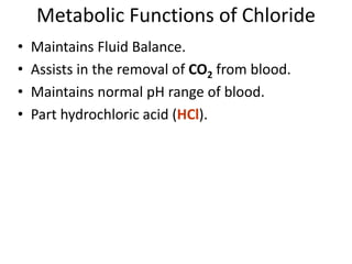 Metabolic Functions of Chloride
• Maintains Fluid Balance.
• Assists in the removal of CO2 from blood.
• Maintains normal pH range of blood.
• Part hydrochloric acid (HCl).
 