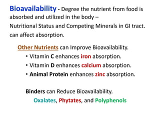 Bioavailability - Degree the nutrient from food is
absorbed and utilized in the body –
Nutritional Status and Competing Minerals in GI tract.
can affect absorption.
Binders can Reduce Bioavailability.
Oxalates, Phytates, and Polyphenols
Other Nutrients can Improve Bioavailability.
• Vitamin C enhances iron absorption.
• Vitamin D enhances calcium absorption.
• Animal Protein enhances zinc absorption.
 
