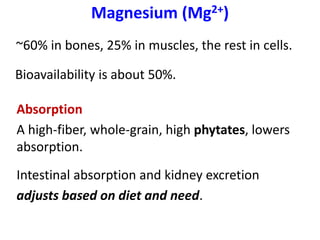 Magnesium (Mg2+)
~60% in bones, 25% in muscles, the rest in cells.
Bioavailability is about 50%.
Absorption
A high-fiber, whole-grain, high phytates, lowers
absorption.
Intestinal absorption and kidney excretion
adjusts based on diet and need.
 