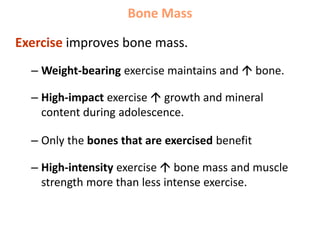 Bone Mass
Exercise improves bone mass.
– Weight-bearing exercise maintains and  bone.
– High-impact exercise  growth and mineral
content during adolescence.
– Only the bones that are exercised benefit
– High-intensity exercise  bone mass and muscle
strength more than less intense exercise.
 