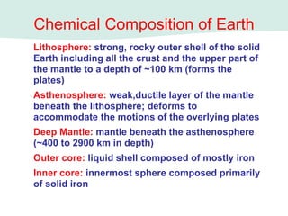 Lithosphere: strong, rocky outer shell of the solid
Earth including all the crust and the upper part of
the mantle to a depth of ~100 km (forms the
plates)
Asthenosphere: weak,ductile layer of the mantle
beneath the lithosphere; deforms to
accommodate the motions of the overlying plates
Deep Mantle: mantle beneath the asthenosphere
(~400 to 2900 km in depth)
Outer core: liquid shell composed of mostly iron
Inner core: innermost sphere composed primarily
of solid iron
Chemical Composition of Earth
 