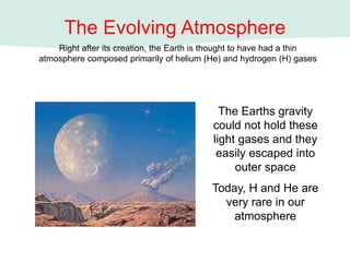 The Evolving Atmosphere
Right after its creation, the Earth is thought to have had a thin
atmosphere composed primarily of helium (He) and hydrogen (H) gases
The Earths gravity
could not hold these
light gases and they
easily escaped into
outer space
Today, H and He are
very rare in our
atmosphere
 
